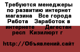 Требуются менеджеры по развитию интернет-магазина - Все города Работа » Заработок в интернете   . Дагестан респ.,Кизилюрт г.